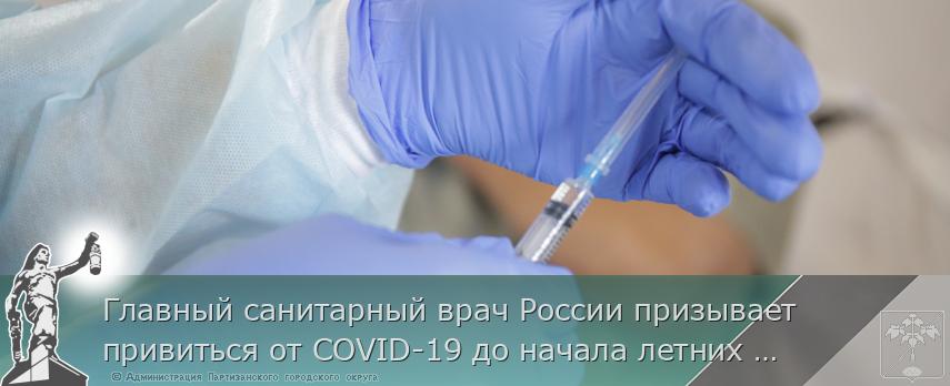 Главный санитарный врач России призывает привиться от COVID-19 до начала летних отпусков, сообщает http://www.primorsky.ru